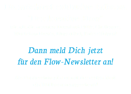 Du möchtest exklusive Infos zu "Der kreative Flow" wie z.B. die neuesten Download-PDFs, Challenges, Workshop-Events, Blogartikel, Podcastfolgen? Dann meld Dich jetzt für den Flow-Newsletter an!  Als Dankeschön gibt es mit der ersten Mail ein Willkommensgeschenk! 